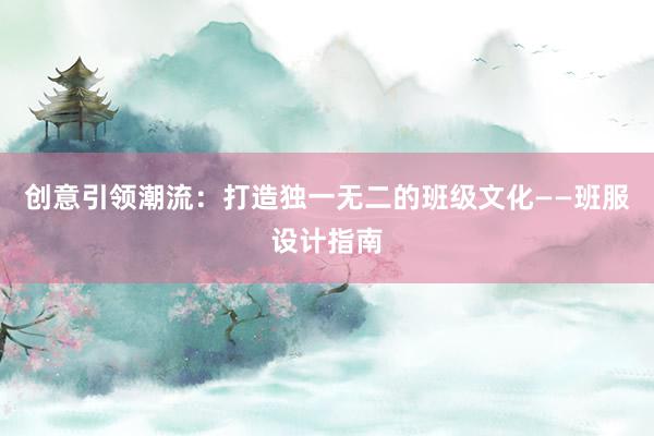 创意引领潮流：打造独一无二的班级文化——班服设计指南