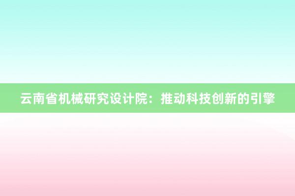 云南省机械研究设计院：推动科技创新的引擎